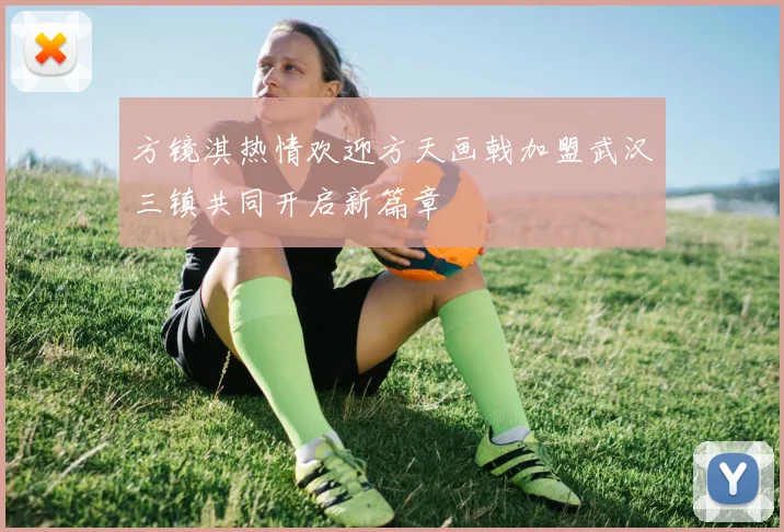方镜淇热情欢迎方天画戟加盟武汉三镇共同开启新篇章