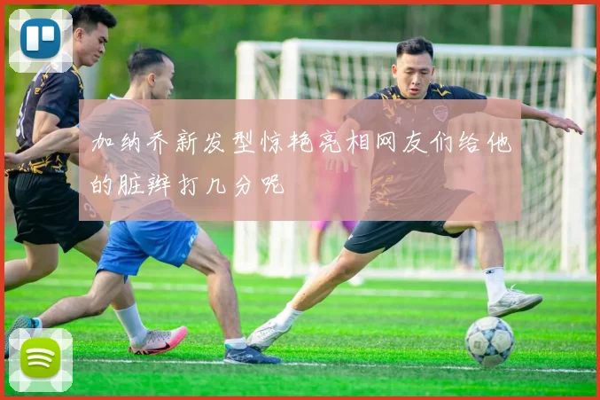 加纳乔新发型惊艳亮相网友们给他的脏辫打几分呢