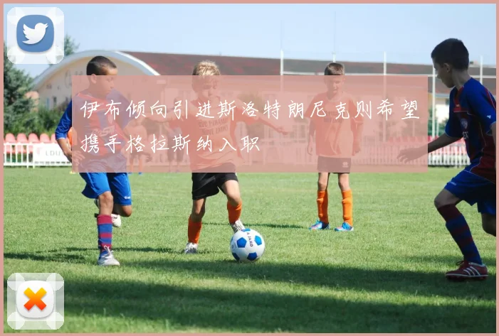伊布倾向引进斯洛特朗尼克则希望携手格拉斯纳入职