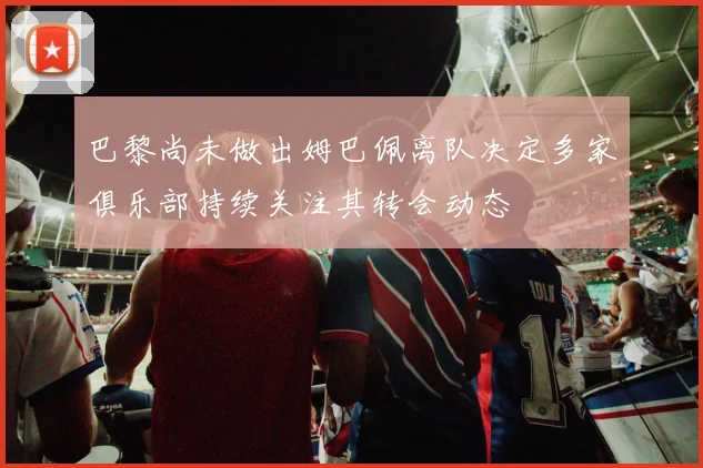 巴黎尚未做出姆巴佩离队决定多家俱乐部持续关注其转会动态