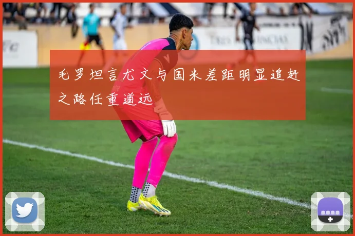 毛罗坦言尤文与国米差距明显追赶之路任重道远