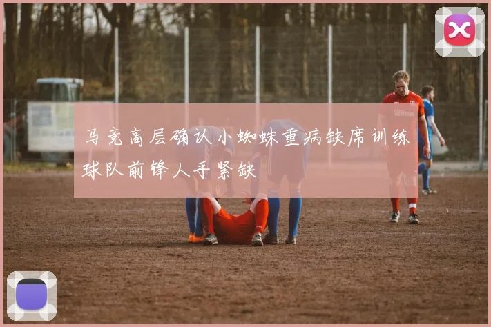 马竞高层确认小蜘蛛重病缺席训练球队前锋人手紧缺