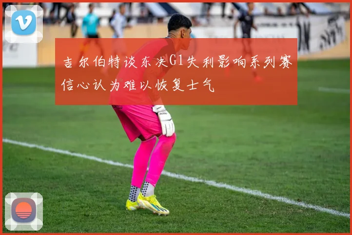 吉尔伯特谈东决G1失利影响系列赛信心认为难以恢复士气