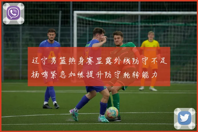 辽宁男篮热身赛显露外线防守不足杨鸣紧急加练提升防守轮转能力
