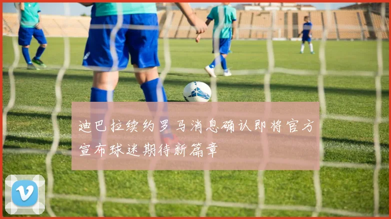 迪巴拉续约罗马消息确认即将官方宣布球迷期待新篇章