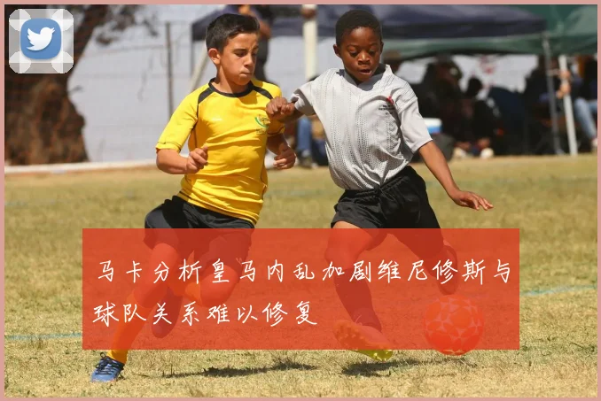 马卡分析皇马内乱加剧维尼修斯与球队关系难以修复