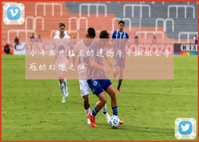 小卡离开猛龙的遗憾与卡椒组合夺冠的幻想之辩