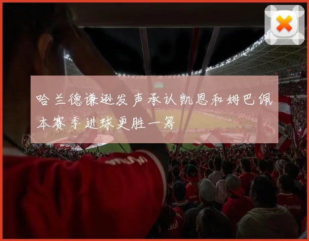 哈兰德谦逊发声承认凯恩和姆巴佩本赛季进球更胜一筹