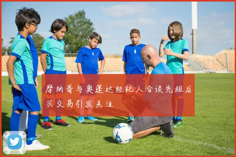 摩纳哥与奥蓬达经纪人洽谈先租后买交易引发关注