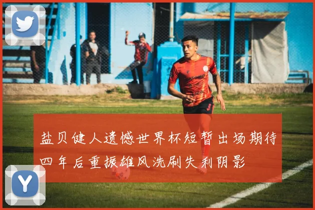 盐贝健人遗憾世界杯短暂出场期待四年后重振雄风洗刷失利阴影