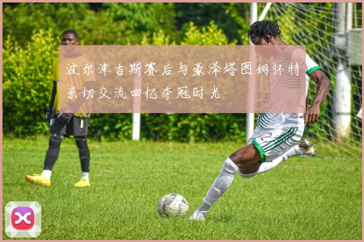 波尔津吉斯赛后与豪泽塔图姆怀特亲切交流回忆夺冠时光