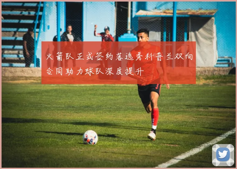 火箭队正式签约落选秀科普兰双向合同助力球队深度提升