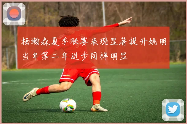 杨瀚森夏季联赛表现显著提升姚明当年第二年进步同样明显
