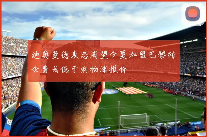 迪奥曼德表态渴望今夏加盟巴黎转会费或低于利物浦报价
