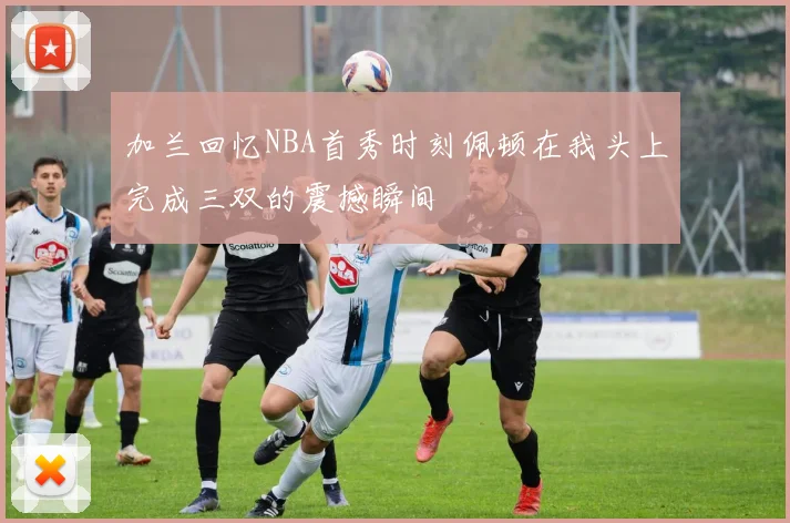 加兰回忆NBA首秀时刻佩顿在我头上完成三双的震撼瞬间