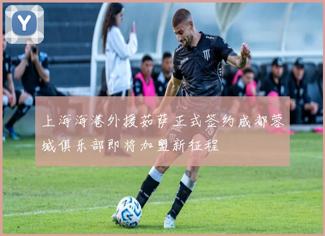 上海海港外援茹萨正式签约成都蓉城俱乐部即将加盟新征程