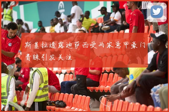 斯基拉透露迪萨西受两家意甲豪门青睐引发关注