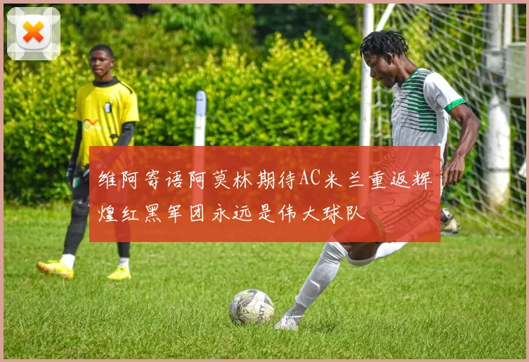 维阿寄语阿莫林期待AC米兰重返辉煌红黑军团永远是伟大球队