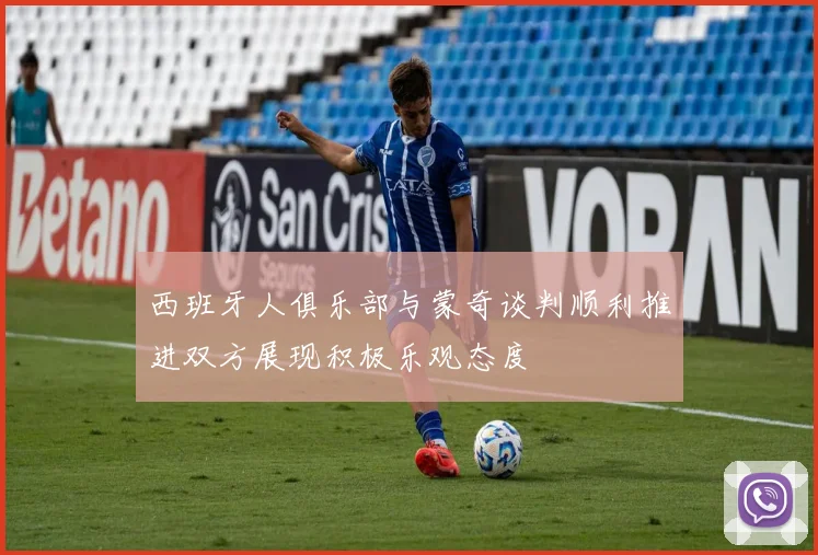 西班牙人俱乐部与蒙奇谈判顺利推进双方展现积极乐观态度