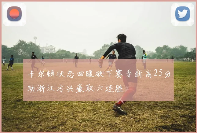 卡尔顿状态回暖砍下赛季新高25分助浙江方兴豪取六连胜