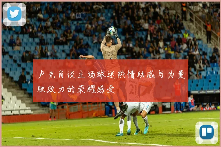 卢克肖谈主场球迷热情助威与为曼联效力的荣耀感受