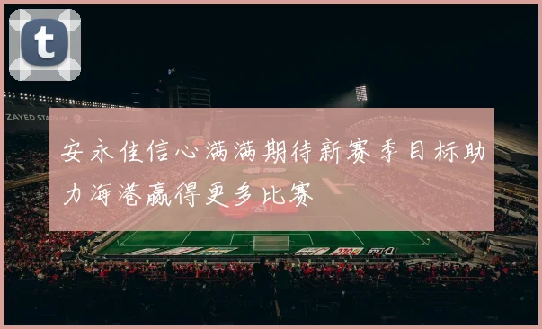 安永佳信心满满期待新赛季目标助力海港赢得更多比赛