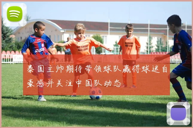 泰国主帅期待带领球队赢得球迷自豪感并关注中国队动态