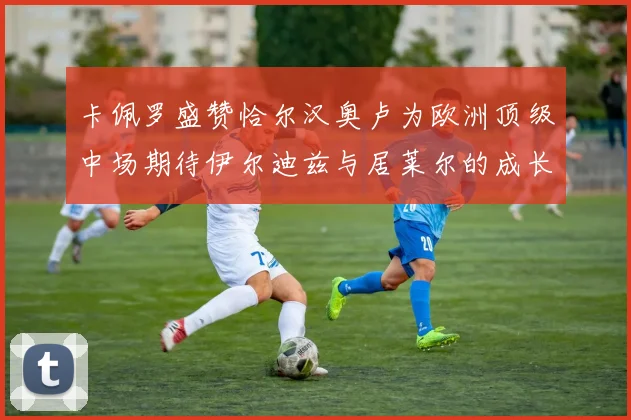 卡佩罗盛赞恰尔汉奥卢为欧洲顶级中场期待伊尔迪兹与居莱尔的成长