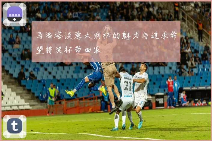 马洛塔谈意大利杯的魅力与追求希望将奖杯带回家