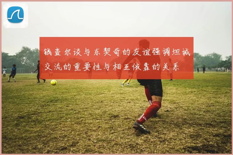 钱查尔谈与东契奇的友谊强调坦诚交流的重要性与相互依靠的关系