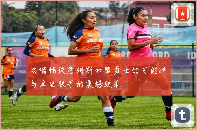 名嘴畅谈詹姆斯加盟勇士的可能性与库里联手的震撼效果