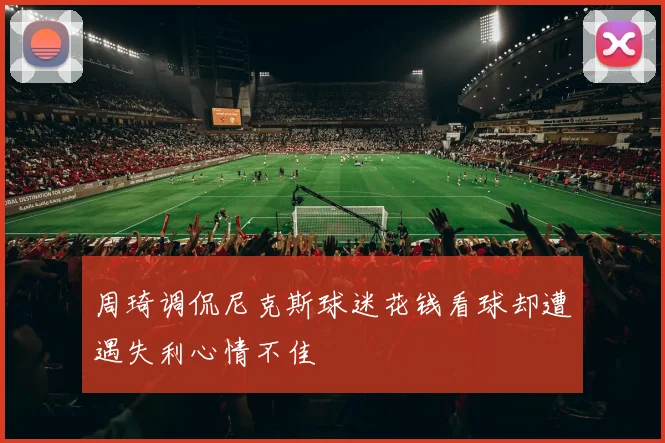 周琦调侃尼克斯球迷花钱看球却遭遇失利心情不佳