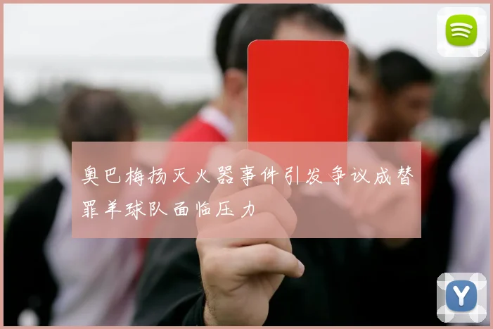 奥巴梅扬灭火器事件引发争议成替罪羊球队面临压力