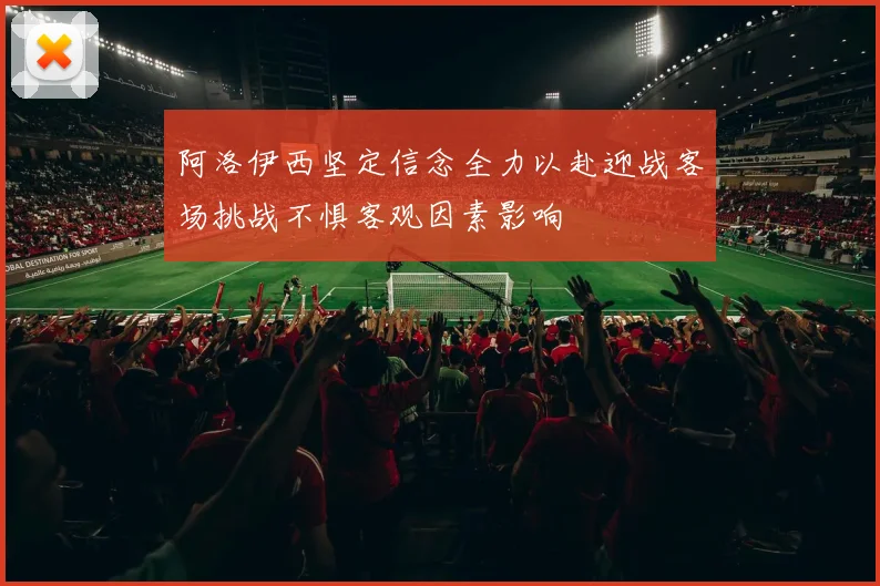 阿洛伊西坚定信念全力以赴迎战客场挑战不惧客观因素影响