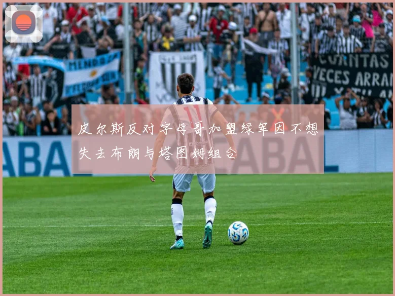 皮尔斯反对字母哥加盟绿军因不想失去布朗与塔图姆组合