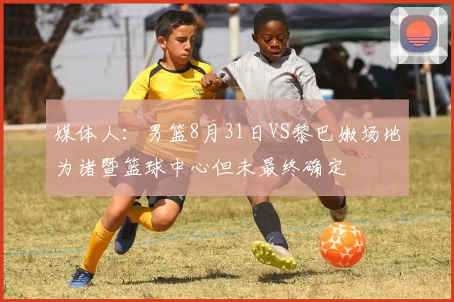 媒体人：男篮8月31日VS黎巴嫩场地为诸暨篮球中心但未最终确定