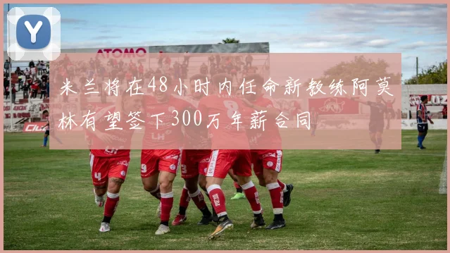 米兰将在48小时内任命新教练阿莫林有望签下300万年薪合同
