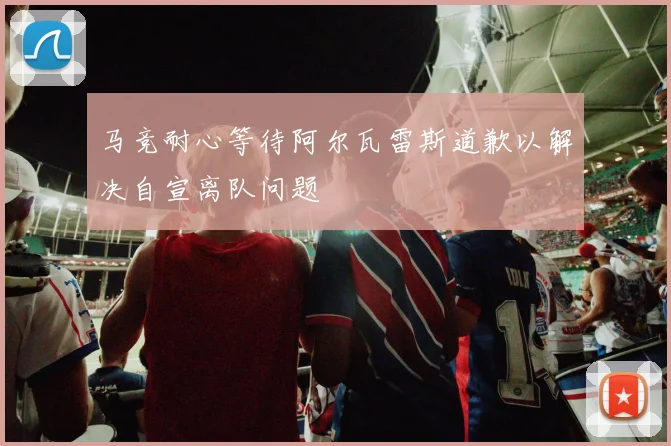 马竞耐心等待阿尔瓦雷斯道歉以解决自宣离队问题